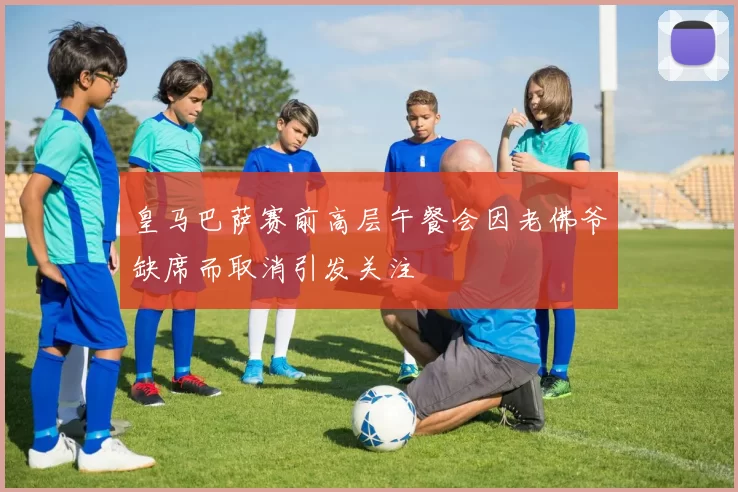 皇马巴萨赛前高层午餐会因老佛爷缺席而取消引发关注
