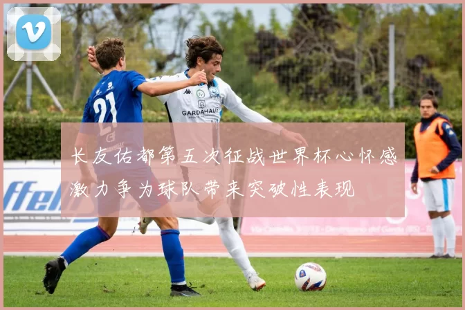 长友佑都第五次征战世界杯心怀感激力争为球队带来突破性表现