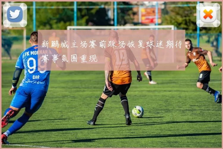 新鹏城主场赛前踩场恢复球迷期待赛事氛围重现