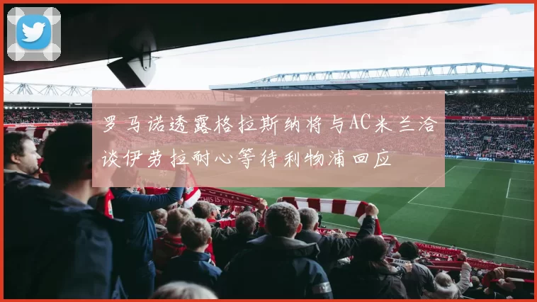 罗马诺透露格拉斯纳将与AC米兰洽谈伊劳拉耐心等待利物浦回应